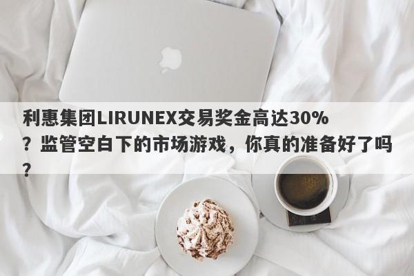 利惠集团LIRUNEX交易奖金高达30%？监管空白下的市场游戏，你真的准备好了吗？