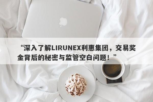 “深入了解LIRUNEX利惠集团，交易奖金背后的秘密与监管空白问题！”