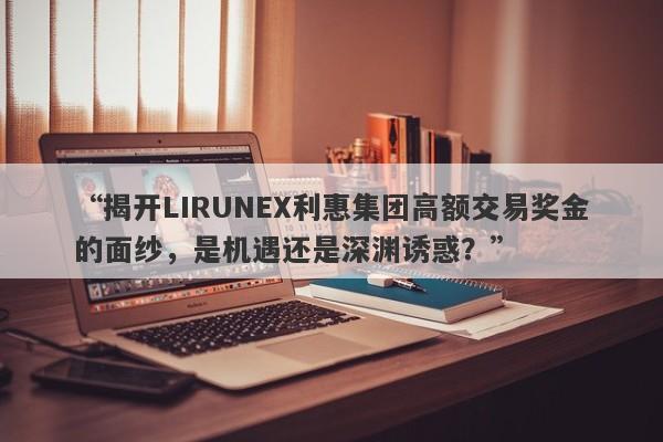 “揭开LIRUNEX利惠集团高额交易奖金的面纱，是机遇还是深渊诱惑？”