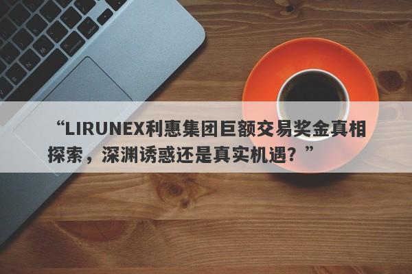 “LIRUNEX利惠集团巨额交易奖金真相探索，深渊诱惑还是真实机遇？”