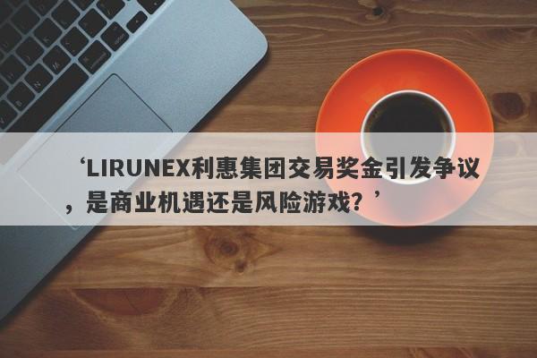 ‘LIRUNEX利惠集团交易奖金引发争议，是商业机遇还是风险游戏？’