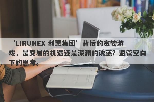 ‘LIRUNEX 利惠集团’背后的贪婪游戏，是交易的机遇还是深渊的诱惑？监管空白下的思考。