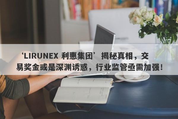 ‘LIRUNEX 利惠集团’揭秘真相，交易奖金或是深渊诱惑，行业监管亟需加强！