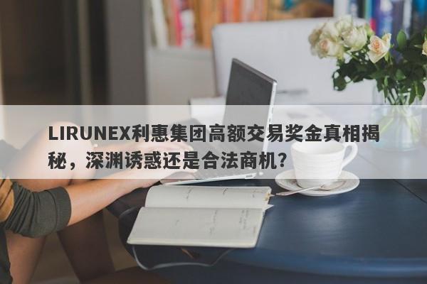 LIRUNEX利惠集团高额交易奖金真相揭秘，深渊诱惑还是合法商机？