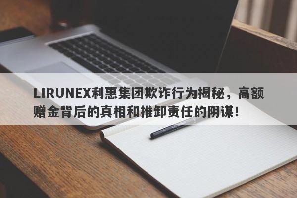 LIRUNEX利惠集团欺诈行为揭秘，高额赠金背后的真相和推卸责任的阴谋！