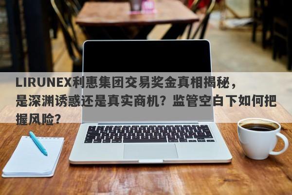 LIRUNEX利惠集团交易奖金真相揭秘，是深渊诱惑还是真实商机？监管空白下如何把握风险？