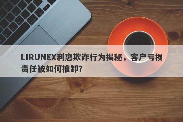 LIRUNEX利惠欺诈行为揭秘，客户亏损责任被如何推卸？