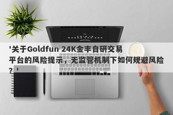 '关于Goldfun 24K金丰自研交易平台的风险提示，无监管机制下如何规避风险？'