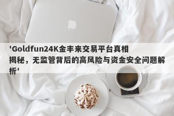 'Goldfun24K金丰来交易平台真相揭秘，无监管背后的高风险与资金安全问题解析'