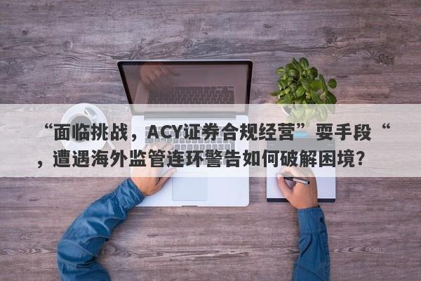 “面临挑战，ACY证券合规经营”耍手段“，遭遇海外监管连环警告如何破解困境？