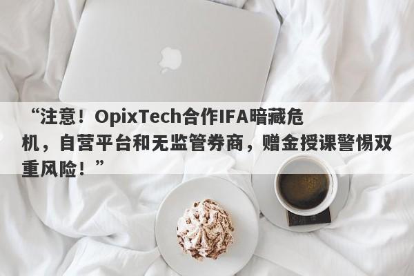 “注意！OpixTech合作IFA暗藏危机，自营平台和无监管券商，赠金授课警惕双重风险！”