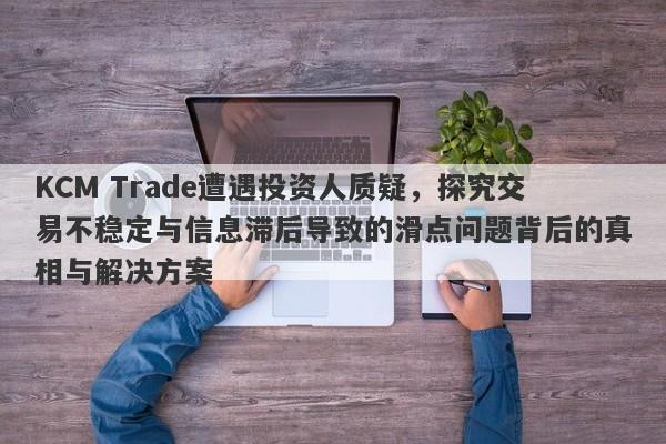 KCM Trade遭遇投资人质疑，探究交易不稳定与信息滞后导致的滑点问题背后的真相与解决方案