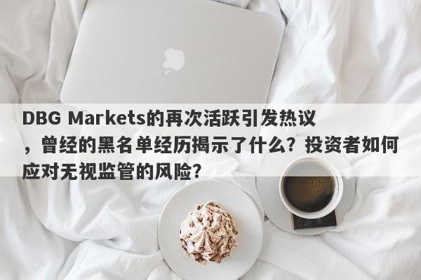 DBG Markets的再次活跃引发热议，曾经的黑名单经历揭示了什么？投资者如何应对无视监管的风险？