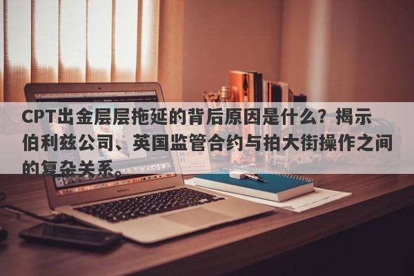 CPT出金层层拖延的背后原因是什么？揭示伯利兹公司、英国监管合约与拍大街操作之间的复杂关系。