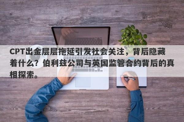 CPT出金层层拖延引发社会关注，背后隐藏着什么？伯利兹公司与英国监管合约背后的真相探索。