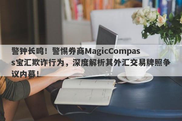 警钟长鸣！警惕券商MagicCompass宝汇欺诈行为，深度解析其外汇交易牌照争议内幕！