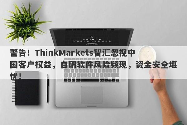 警告！ThinkMarkets智汇忽视中国客户权益，自研软件风险频现，资金安全堪忧！