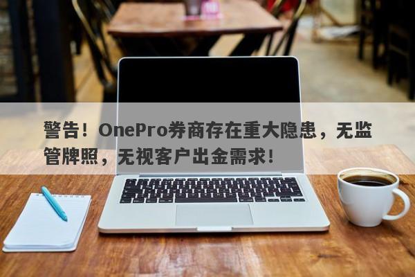 警告！OnePro券商存在重大隐患，无监管牌照，无视客户出金需求！