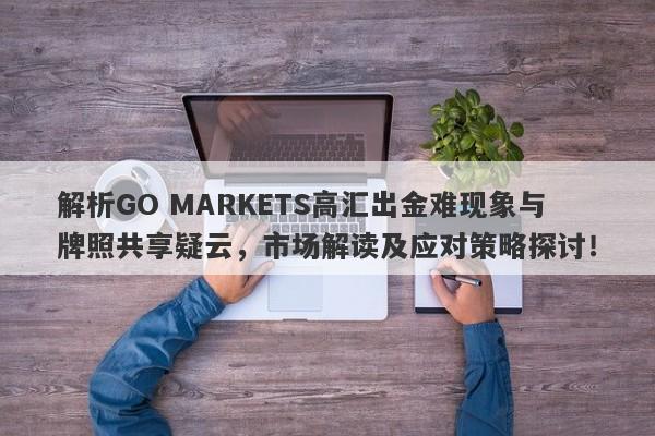 解析GO MARKETS高汇出金难现象与牌照共享疑云，市场解读及应对策略探讨！