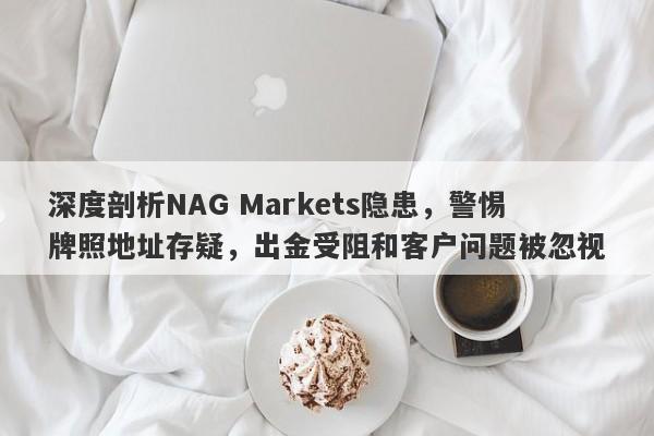 深度剖析NAG Markets隐患，警惕牌照地址存疑，出金受阻和客户问题被忽视