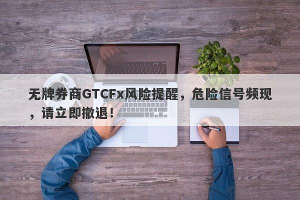 无牌券商GTCFx风险提醒，危险信号频现，请立即撤退！