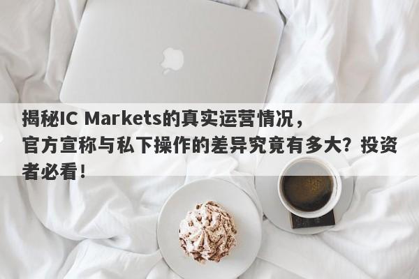 揭秘IC Markets的真实运营情况，官方宣称与私下操作的差异究竟有多大？投资者必看！