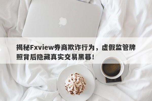 揭秘Fxview券商欺诈行为，虚假监管牌照背后隐藏真实交易黑幕！