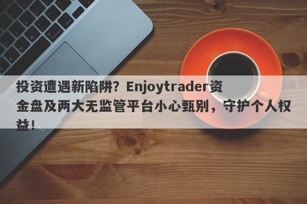 投资遭遇新陷阱？Enjoytrader资金盘及两大无监管平台小心甄别，守护个人权益！