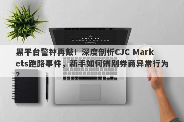 黑平台警钟再敲！深度剖析CJC Markets跑路事件，新手如何辨别券商异常行为？