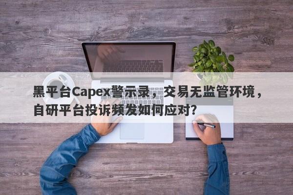 黑平台Capex警示录，交易无监管环境，自研平台投诉频发如何应对？