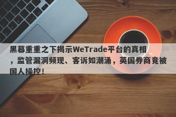 黑幕重重之下揭示WeTrade平台的真相，监管漏洞频现、客诉如潮涌，英国券商竟被国人操控！