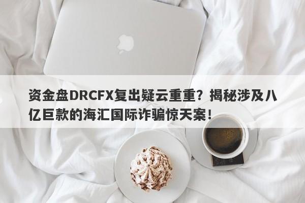 资金盘DRCFX复出疑云重重？揭秘涉及八亿巨款的海汇国际诈骗惊天案！