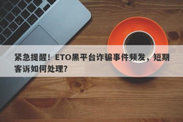 紧急提醒！ETO黑平台诈骗事件频发，短期客诉如何处理？