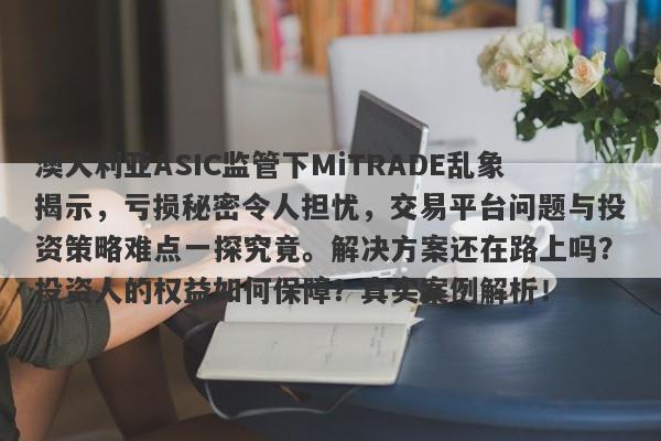 澳大利亚ASIC监管下MiTRADE乱象揭示，亏损秘密令人担忧，交易平台问题与投资策略难点一探究竟。解决方案还在路上吗？投资人的权益如何保障？真实案例解析！