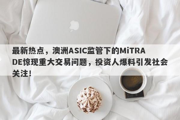 最新热点，澳洲ASIC监管下的MiTRADE惊现重大交易问题，投资人爆料引发社会关注！