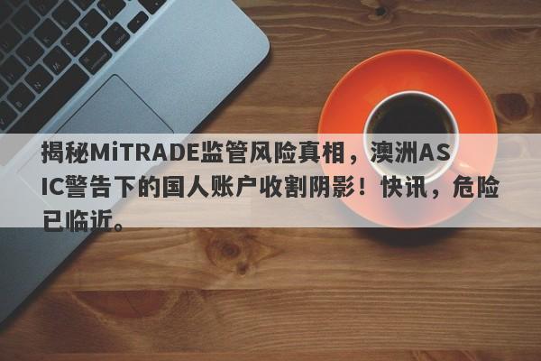 揭秘MiTRADE监管风险真相，澳洲ASIC警告下的国人账户收割阴影！快讯，危险已临近。