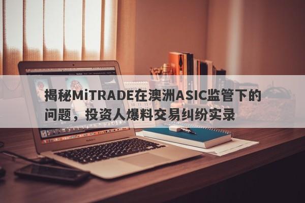 揭秘MiTRADE在澳洲ASIC监管下的问题，投资人爆料交易纠纷实录