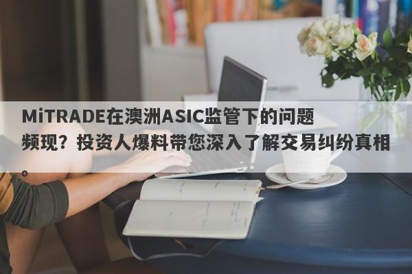 MiTRADE在澳洲ASIC监管下的问题频现？投资人爆料带您深入了解交易纠纷真相。