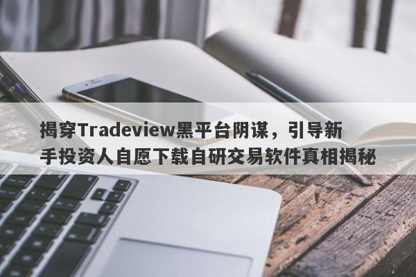 揭穿Tradeview黑平台阴谋，引导新手投资人自愿下载自研交易软件真相揭秘