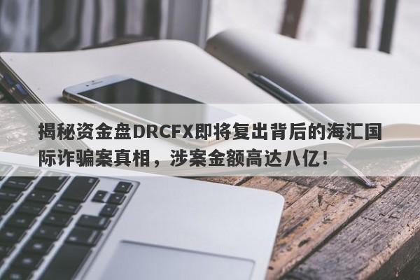 揭秘资金盘DRCFX即将复出背后的海汇国际诈骗案真相，涉案金额高达八亿！