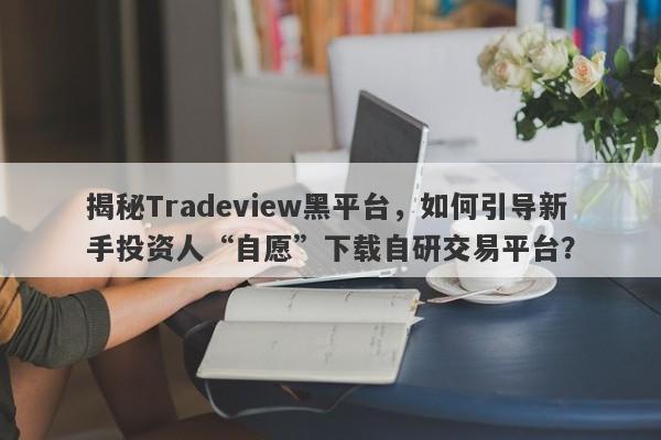 揭秘Tradeview黑平台，如何引导新手投资人“自愿”下载自研交易平台？