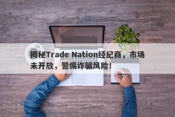 揭秘Trade Nation经纪商，市场未开放，警惕诈骗风险！