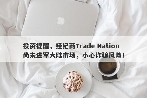 投资提醒，经纪商Trade Nation尚未进军大陆市场，小心诈骗风险！