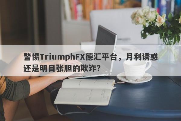 警惕TriumphFX德汇平台，月利诱惑还是明目张胆的欺诈？