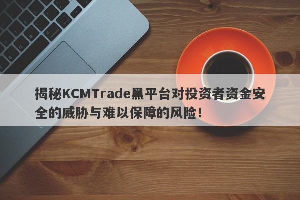 揭秘KCMTrade黑平台对投资者资金安全的威胁与难以保障的风险！