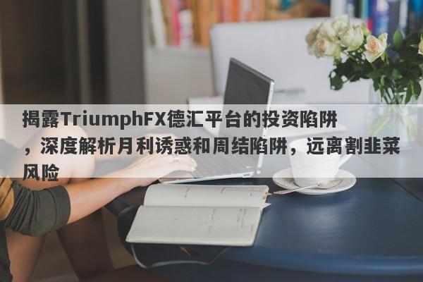 揭露TriumphFX德汇平台的投资陷阱，深度解析月利诱惑和周结陷阱，远离割韭菜风险