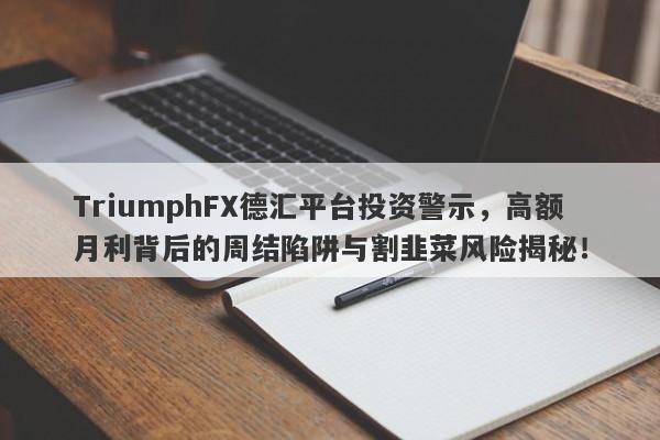 TriumphFX德汇平台投资警示，高额月利背后的周结陷阱与割韭菜风险揭秘！