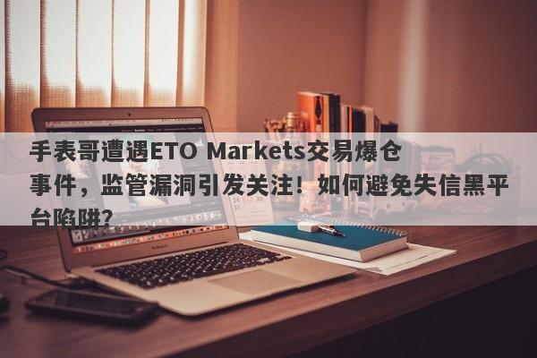 手表哥遭遇ETO Markets交易爆仓事件，监管漏洞引发关注！如何避免失信黑平台陷阱？