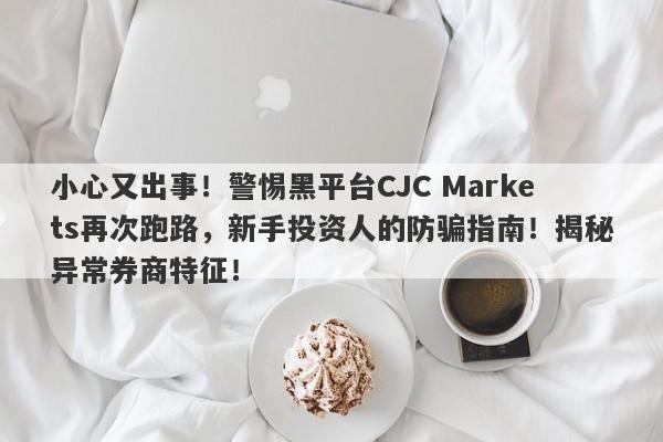 小心又出事！警惕黑平台CJC Markets再次跑路，新手投资人的防骗指南！揭秘异常券商特征！