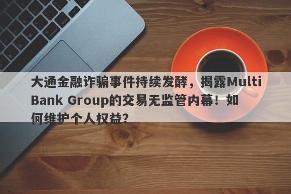 大通金融诈骗事件持续发酵，揭露MultiBank Group的交易无监管内幕！如何维护个人权益？